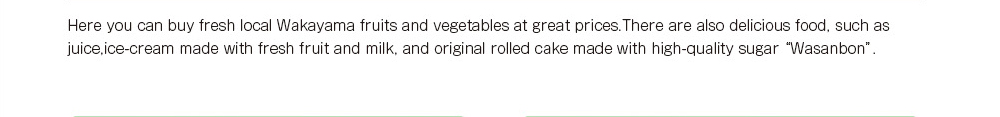 Here you can buy fresh local Wakayama fruits and vegetables at great prices.There are also delicious food ,such as juice,ice-cream made with fresh fruit and milk , and original rolled cake made with high-quality sugar “Wasanbon”.