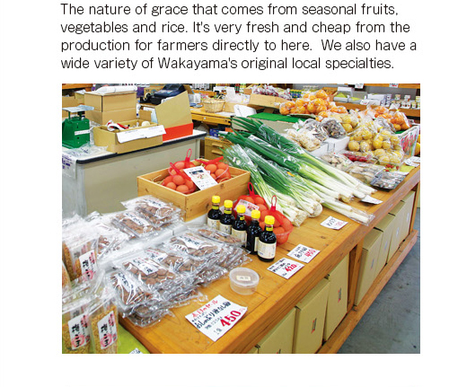 The nature of grace that comes from seasonal fruits, vegetables and rice. It's very fresh and cheap from the production for farmers directly to here.  We also have a wide variety of Wakayama's original local specialties.