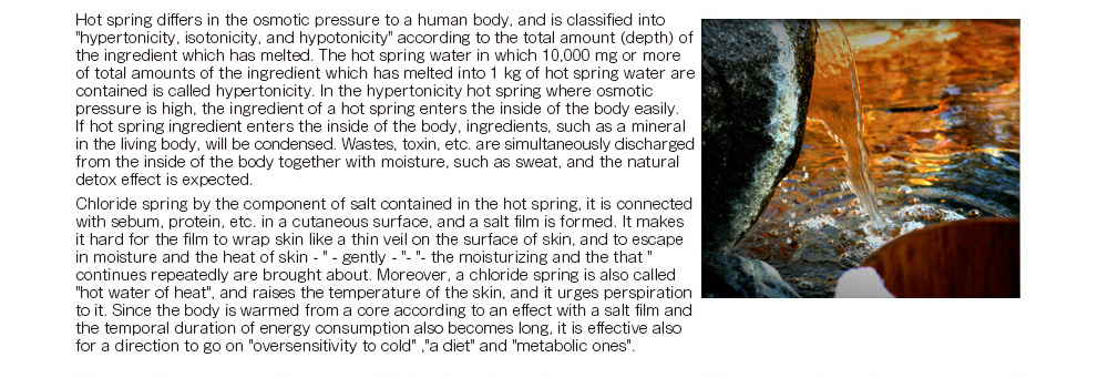 A hot spring differs in the osmotic pressure to a human body, and is classified into 'hypertonicity, isotonicity, and hypotonicity' according to the total amount (depth) of the ingredient which has melted. The hot spring water in which 10,000 mg or more of total amounts of the ingredient which has melted into 1 kg of hot spring water are contained is called hypertonicity. In the hypertonicity hot spring where osmotic pressure is high, the ingredient of a hot spring enters the inside of the body easily. 
If a hot spring ingredient enters the inside of the body, ingredients, such as a mineral in the living body, will be condensed. 
Wastes, a toxin, etc. are simultaneously discharged from the inside of the body together with moisture, such as sweat, and the natural detox effect is expected. 　Chloride spring by the component of salt contained in the hot spring, it is connected with sebum, protein, etc. in a cutaneous surface, and a salt film is formed. It makes it hard for the film to wrap skin like a thin veil on the surface of skin, and to escape in moisture and the heat of skin -- ' -- gently -- '- ' -- the moisturizing and the keeping-warm effect that 'continues repeatedly are brought about. Moreover, a chloride spring is also called 'hot water of heat', and raises the temperature of the skin, and it urges perspiration to it. Since the body is warmed from a core according to an effect with a salt film and the temporal duration of energy consumption also becomes long, it is effective also for a direction to go on 'oversensitivity to cold' ,'a diet' and 'metabolic ones'. 