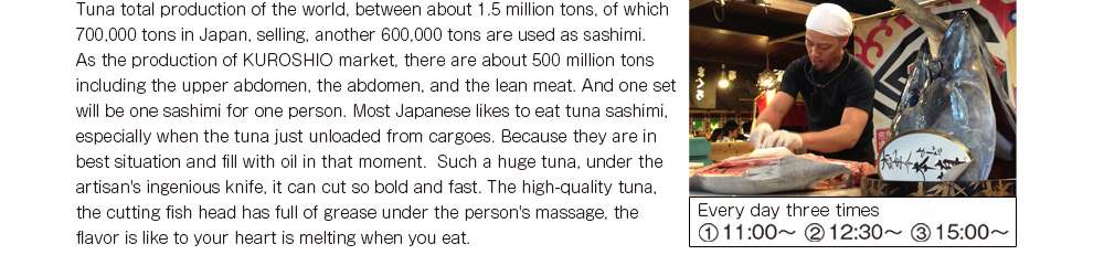 Tuna total production of the world, between about 1.5 million tons, of which 700,000 tons in Japan, selling, another 600,000 tons are used as sashimi. As the production of KUROSHIO market, there are about 500 million sets including the upper abdomen, the abdomen, and the lean meat. And one set will be one sashimi for one person. Most Japanese like to eat tuna sashimi, especially when the tuna just unloaded from cargoes. Because they are in best situation and fill with oil in that moment.  Such a huge tuna, under the artisan's ingenious knife, it can cut so bold and fast. The high-quality tuna, the cutting fish head has full of grease under the person's massage, the flavor is like to your heart is melting when you eat. 　Every day three times