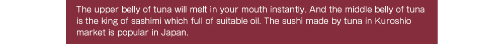 The upper belly of tuna will melt in your mouth instantly. And the middle belly of tuna is the king of sashimi which full of suitable oil. The sushi made by tuna in Kuroshio market is popular in Japan.  