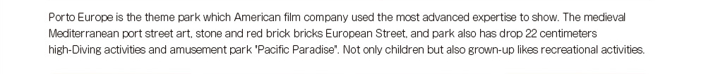 Porto Europe is the theme park which American film company used the most advanced expertise to show.The medieval Mediterranean port street art, stone and red brick bricks European Street, and park also has drop 22 centimeters high-Diving activities and amusement park 