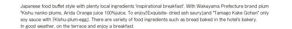 Japanese food buffet style with plenty local ingredients 'inspirational breakfast'.
With Wakayama Prefecture brand plum 'Kishu nanko plums', Arida Orange juice 100%juice, 
To enjyo「Exquisite- dried ash saury」and 'Tamago Kake Gohan' only soy sauce with 「Kishu-plum-egg」.　
 There are variety of food ingredients such as bread baked in the hotel's bakery.
In good weather, on the terrace and enjoy a breakfast.