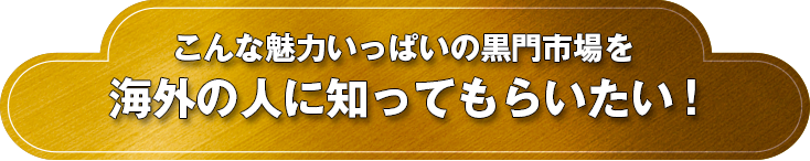 こんな魅力いっぱいの黒門市場を海外の人に知ってもらいたい！